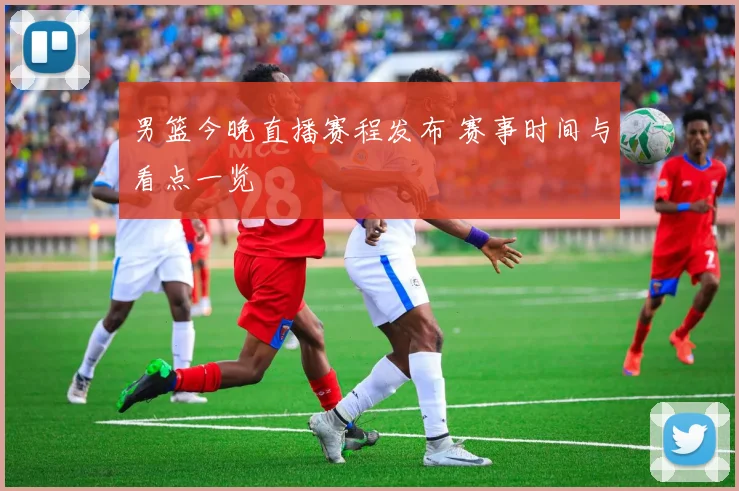 男篮今晚直播赛程发布 赛事时间与看点一览