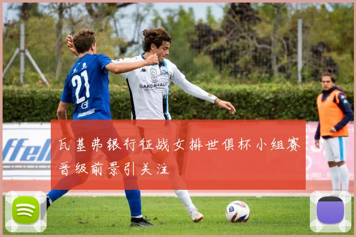 瓦基弗银行征战女排世俱杯小组赛晋级前景引关注
