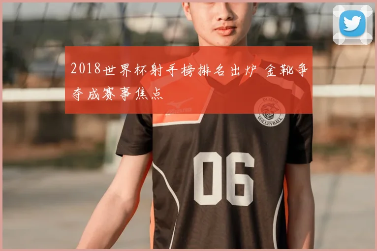 2018世界杯射手榜排名出炉 金靴争夺成赛事焦点