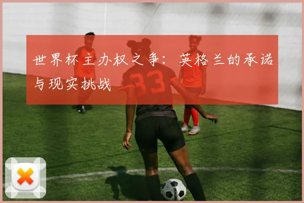 世界杯主办权之争:英格兰的承诺与现实挑战