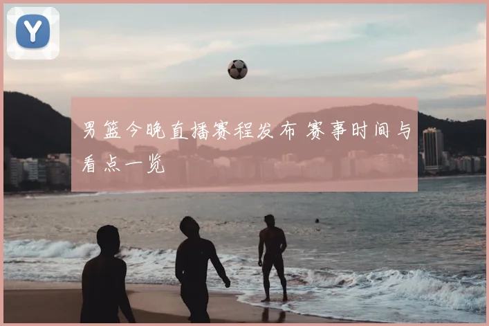 男篮今晚直播赛程发布 赛事时间与看点一览