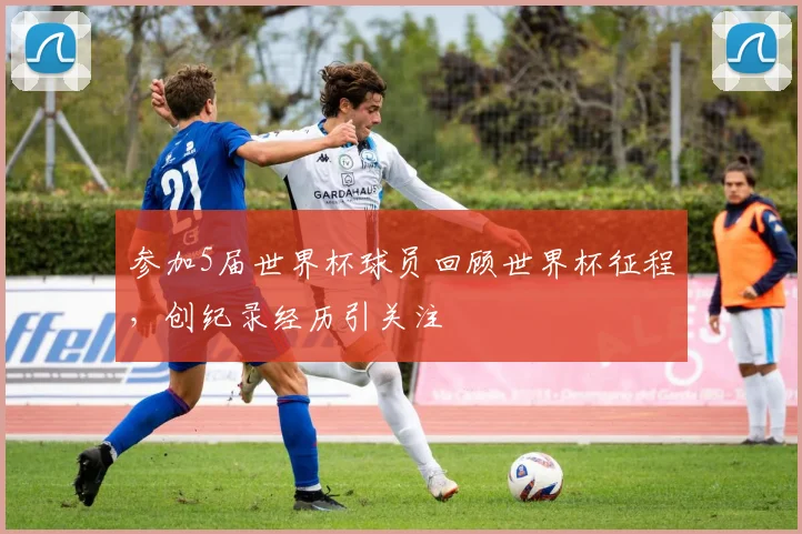 参加5届世界杯球员回顾世界杯征程，创纪录经历引关注