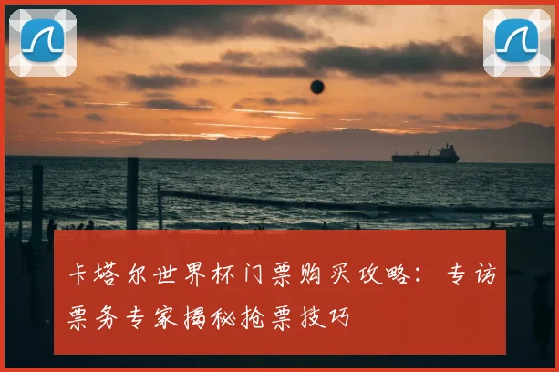 卡塔尔世界杯门票购买攻略:专访票务专家揭秘抢票技巧