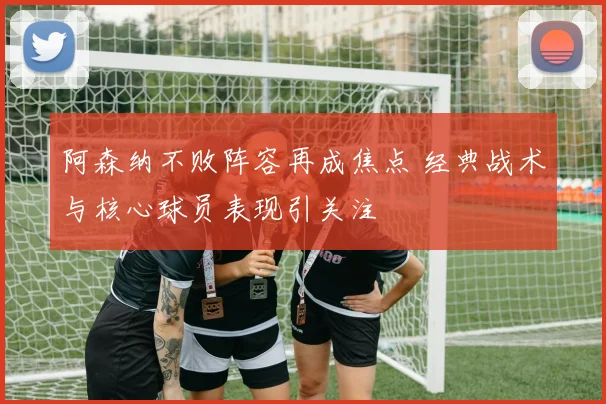 阿森纳不败阵容再成焦点 经典战术与核心球员表现引关注