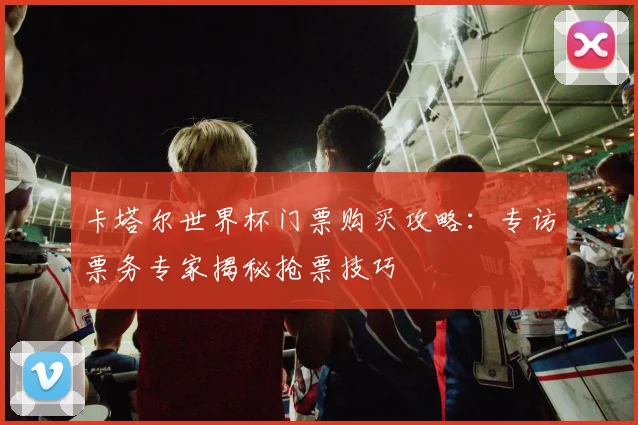卡塔尔世界杯门票购买攻略:专访票务专家揭秘抢票技巧