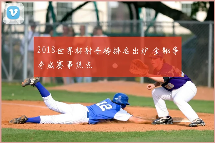 2018世界杯射手榜排名出炉 金靴争夺成赛事焦点