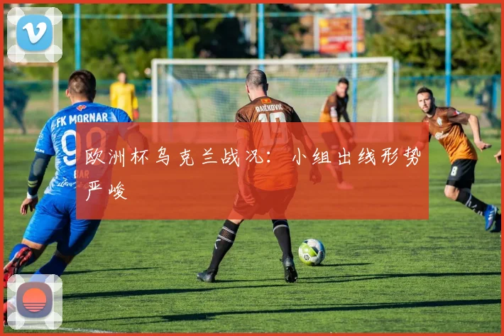 欧洲杯乌克兰战况:小组出线形势严峻