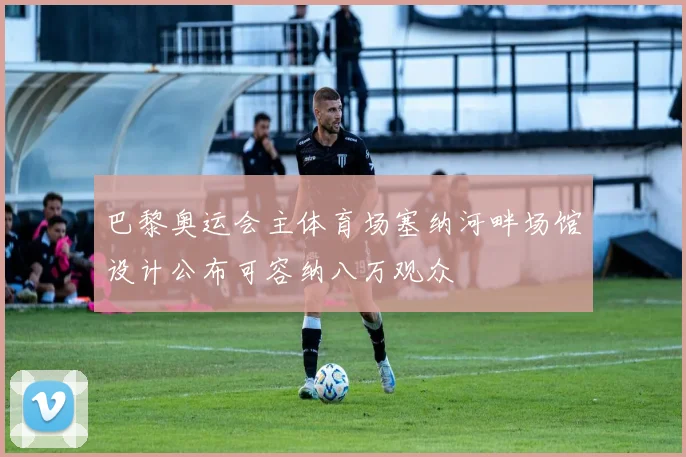 巴黎奥运会主体育场塞纳河畔场馆设计公布可容纳八万观众