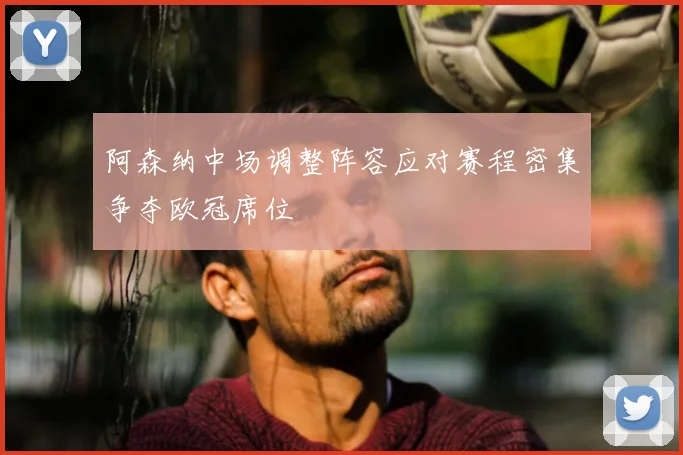 阿森纳中场调整阵容应对赛程密集争夺欧冠席位