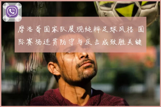 摩洛哥国家队展现纯粹足球风格 国际赛场连贯防守与反击成致胜关键