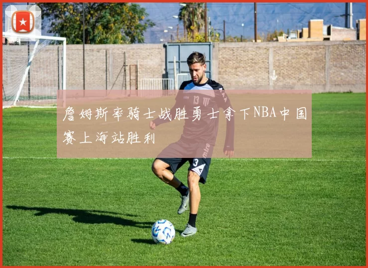 詹姆斯率骑士战胜勇士拿下NBA中国赛上海站胜利