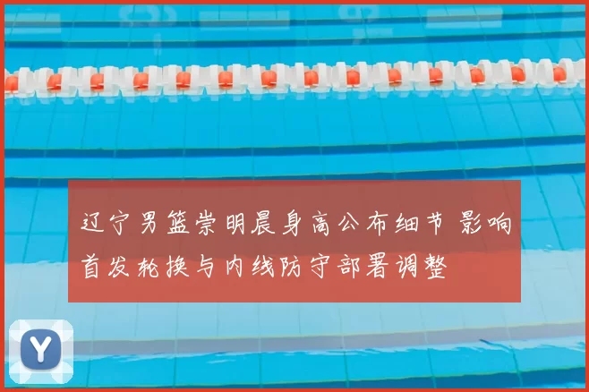 辽宁男篮崇明晨身高公布细节 影响首发轮换与内线防守部署调整