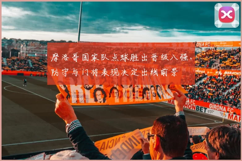 摩洛哥国家队点球胜出晋级八强,防守与门将表现决定出线前景