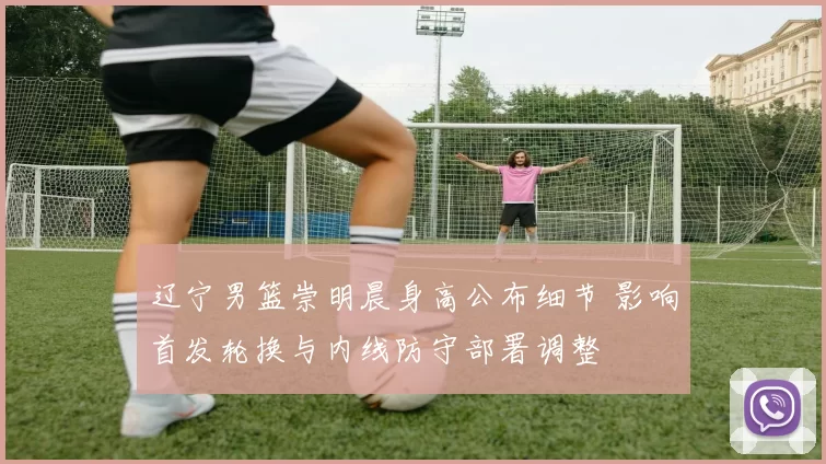 辽宁男篮崇明晨身高公布细节 影响首发轮换与内线防守部署调整