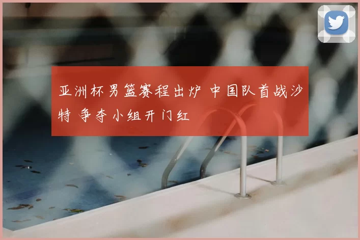 亚洲杯男篮赛程出炉 中国队首战沙特 争夺小组开门红