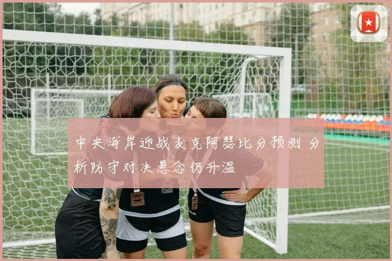 中央海岸迎战麦克阿瑟比分预测 分析防守对决悬念仍升温