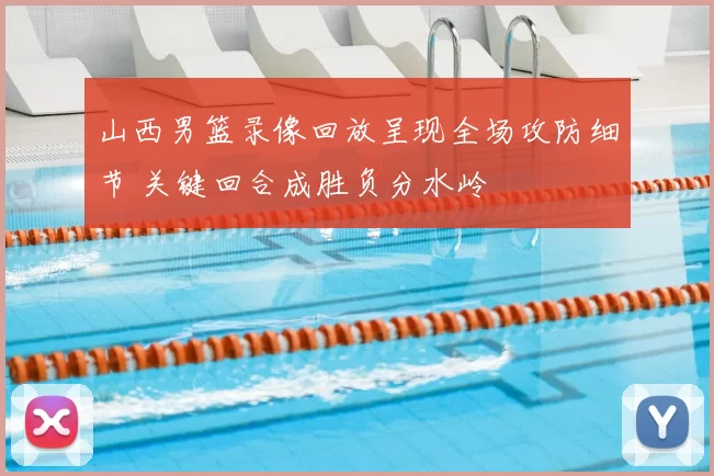 山西男篮录像回放呈现全场攻防细节 关键回合成胜负分水岭