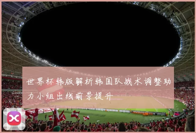 世界杯韩版解析韩国队战术调整助力小组出线前景提升