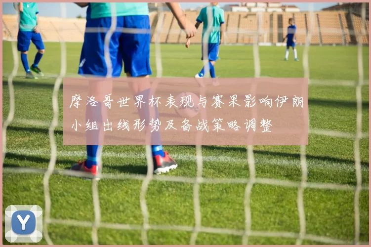 摩洛哥世界杯表现与赛果影响伊朗小组出线形势及备战策略调整