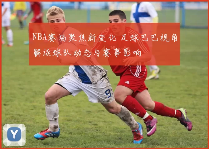 NBA赛场聚焦新变化 足球巴巴视角解读球队动态与赛事影响