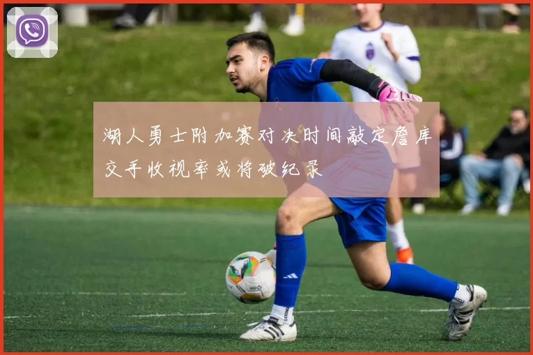 湖人勇士附加赛对决时间敲定詹库交手收视率或将破纪录