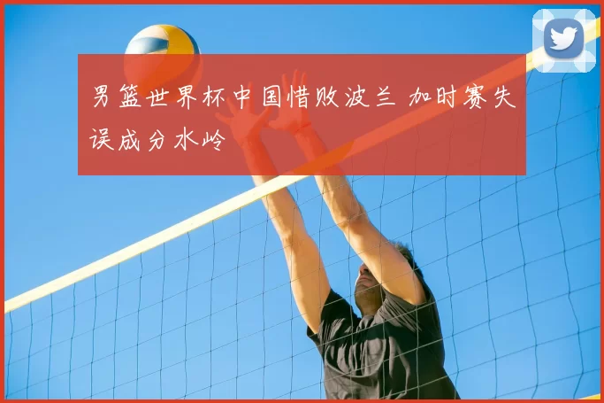 男篮世界杯中国惜败波兰 加时赛失误成分水岭