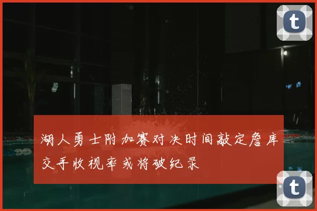 湖人勇士附加赛对决时间敲定詹库交手收视率或将破纪录