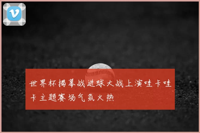 世界杯揭幕战进球大战上演哇卡哇卡主题赛场气氛火热