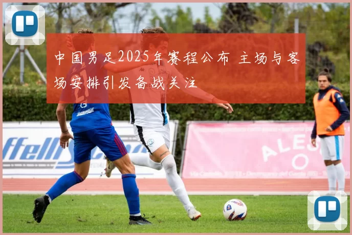 中国男足2025年赛程公布 主场与客场安排引发备战关注