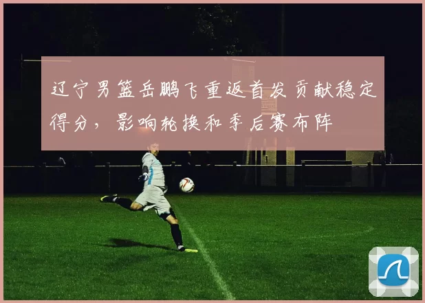 辽宁男篮岳鹏飞重返首发贡献稳定得分,影响轮换和季后赛布阵