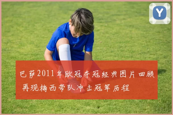 巴萨2011年欧冠夺冠经典图片回顾 再现梅西带队冲击冠军历程