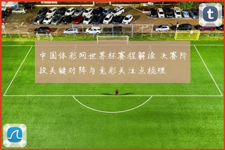 中国体彩网世界杯赛程解读 决赛阶段关键对阵与竞彩关注点梳理