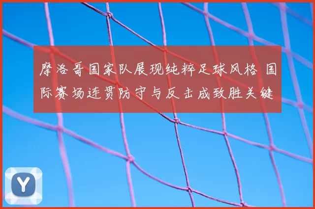 摩洛哥国家队展现纯粹足球风格 国际赛场连贯防守与反击成致胜关键