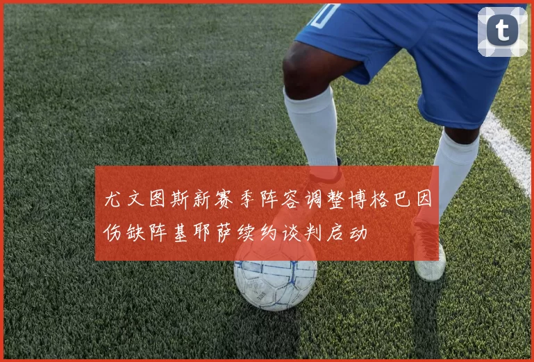 尤文图斯新赛季阵容调整博格巴因伤缺阵基耶萨续约谈判启动