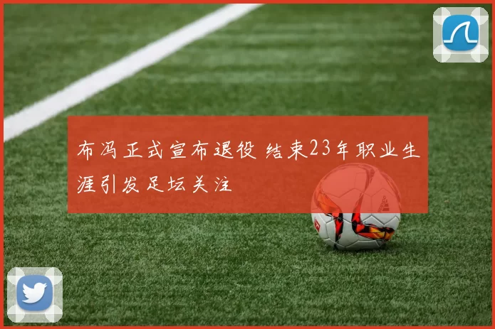 布冯正式宣布退役 结束23年职业生涯引发足坛关注