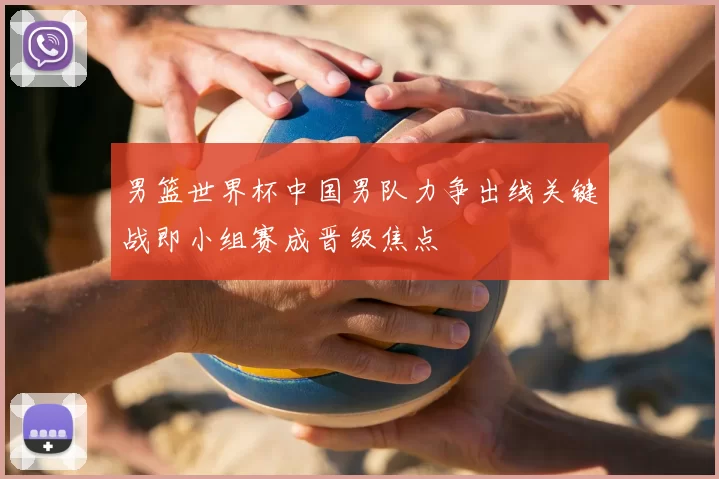 男篮世界杯中国男队力争出线关键战即小组赛成晋级焦点