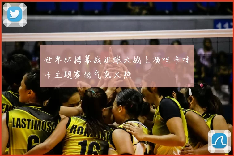 世界杯揭幕战进球大战上演哇卡哇卡主题赛场气氛火热
