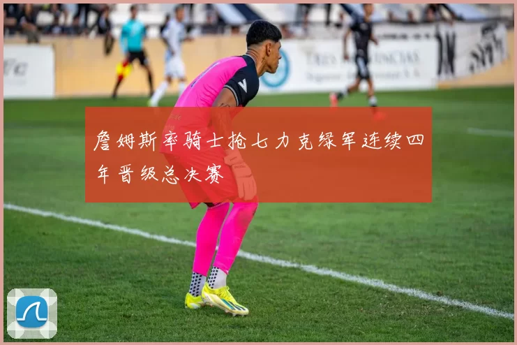 詹姆斯率骑士抢七力克绿军连续四年晋级总决赛